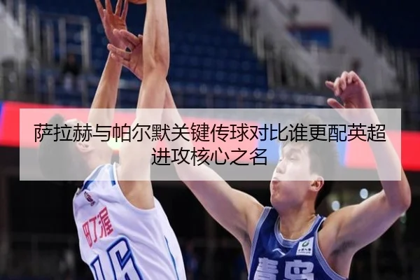 萨拉赫与帕尔默关键传球对比谁更配英超进攻核心之名