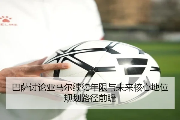 巴萨讨论亚马尔续约年限与未来核心地位规划路径前瞻