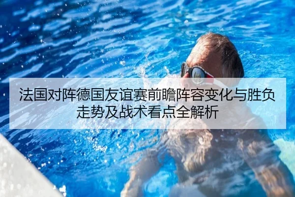 法国对阵德国友谊赛前瞻阵容变化与胜负走势及战术看点全解析