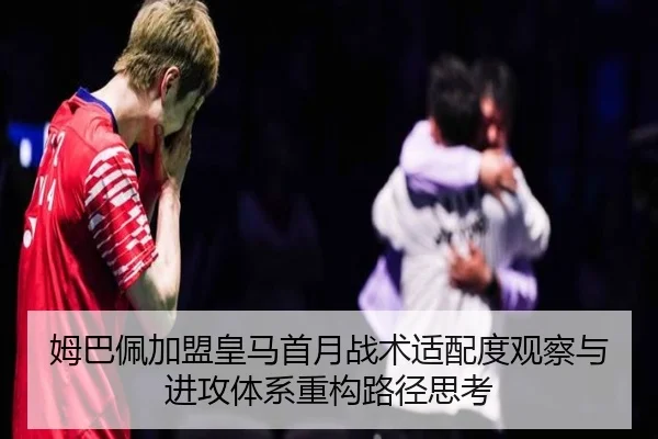 姆巴佩加盟皇马首月战术适配度观察与进攻体系重构路径思考