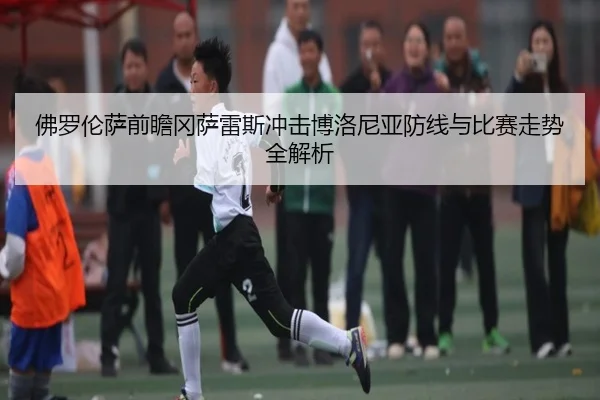 佛罗伦萨前瞻冈萨雷斯冲击博洛尼亚防线与比赛走势全解析