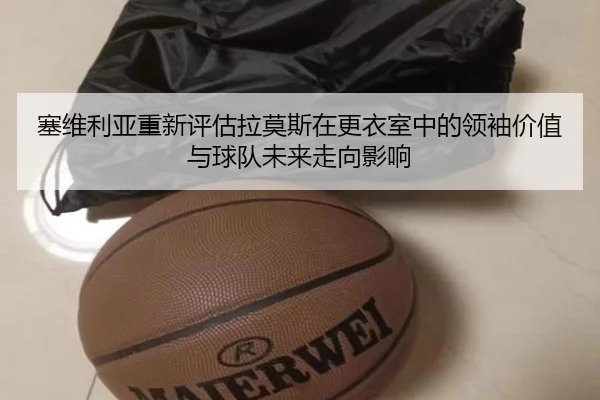 塞维利亚重新评估拉莫斯在更衣室中的领袖价值与球队未来走向影响