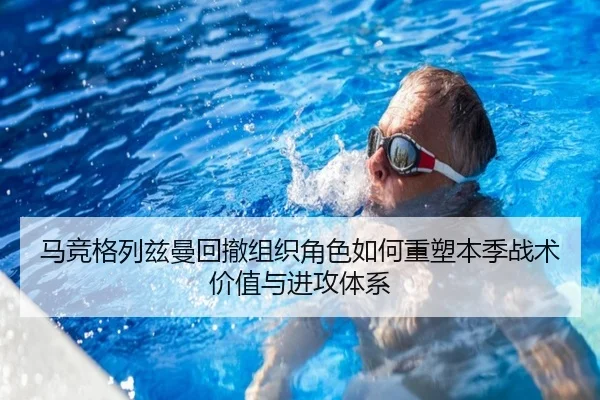 马竞格列兹曼回撤组织角色如何重塑本季战术价值与进攻体系