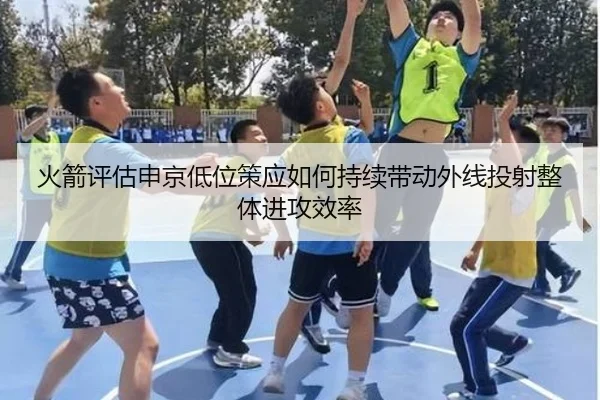火箭评估申京低位策应如何持续带动外线投射整体进攻效率