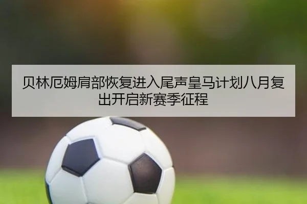 贝林厄姆肩部恢复进入尾声皇马计划八月复出开启新赛季征程
