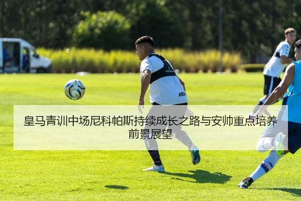 皇马青训中场尼科帕斯持续成长之路与安帅重点培养前景展望