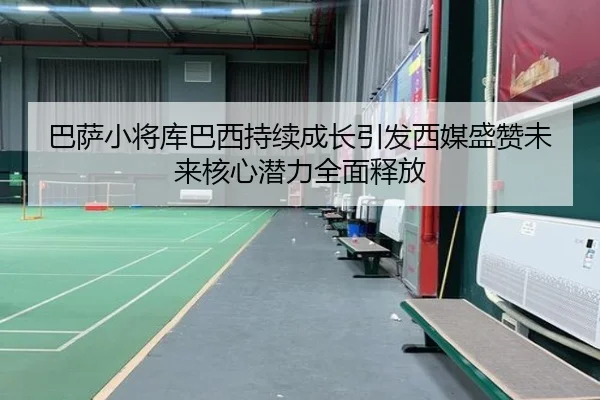 巴萨小将库巴西持续成长引发西媒盛赞未来核心潜力全面释放