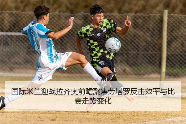 国际米兰迎战拉齐奥前瞻聚焦劳塔罗反击效率与比赛走势变化