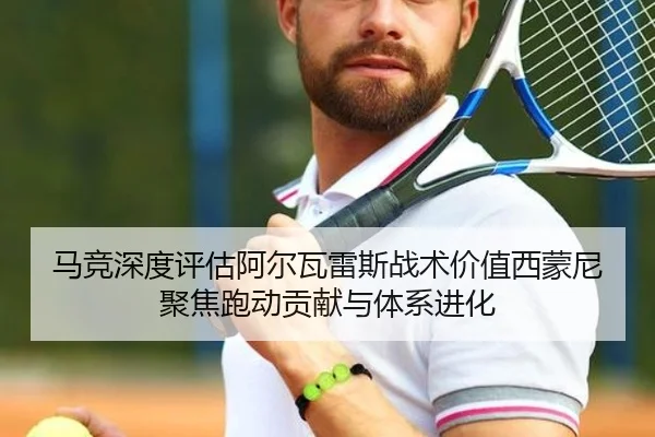 马竞深度评估阿尔瓦雷斯战术价值西蒙尼聚焦跑动贡献与体系进化